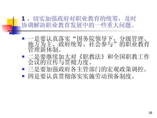 1 、切实加强政府对职业教育的统筹，及时 协调解决职业教育发展中的一些重大问题。 一是要认真落实“国务院领导下，分级管理、地方为主、政府统筹、社会参与”的职业教育管理新体制。 二是要继续加大对《职教法》和全国职教工作会议的宣传与贯彻力度。  三是要加强政府各主管部门的宏观政策调控。  四是要认真贯彻落实实施劳动预备制度。  