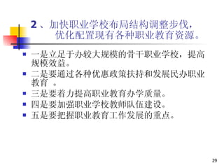 2 、加快职业学校布局结构调整步伐，   优化配置现有各种职业教育资源。 一是立足于办较大规模的骨干职业学校，提高规模效益。  二是要通过各种优惠政策扶持和发展民办职业教育 。 三是要着力提高职业教育办学质量。  四是要加强职业学校教师队伍建设。 五是要把握职业教育工作发展的重点。  