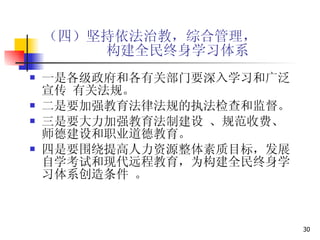 （四）坚持依法治教，综合管理，   构建全民终身学习体系 一是各级政府和各有关部门要深入学习和广泛宣传 有关法规。 二是要加强教育法律法规的执法检查和监督。  三是要大力加强教育法制建设 、规范收费、师德建设和职业道德教育。 四是要围绕提高人力资源整体素质目标，发展自学考试和现代远程教育，为构建全民终身学习体系创造条件 。 