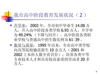 我市高中阶段教育发展状况（ 2 ） 升学率 ： 2002 年，全市初中毕业生 14.08 万人，升入高中阶段各类学校 6.93 万人，升学率为 49.24% （下降与回升）。高中阶段各类职业学校与普通高中招生数比例为 61∶39 。  数量与质量 ： 1995 年以来，全市高中类学校向高等院校输送新生 10 余万人（ 2001 和 2002 上本科人数全省首位）；培养各类中等专业技术人才和具有较高素质的劳动者 20 多万人。  