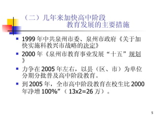 （二）几年来加快高中阶段   教育发展的主要措施 1999 年中共泉州市委、泉州市政府《关于加快实施科教兴市战略的 决定 》 2000 年《泉州市教育事业发展“十五” 规划 》 力争在 2005 年左右，以县（区、市）为单位分期分批普及高中阶段教育。 到 2005 年，全市高中阶段教育在校生比 2000 年净增 100%” （ 13x2=26 万）。 