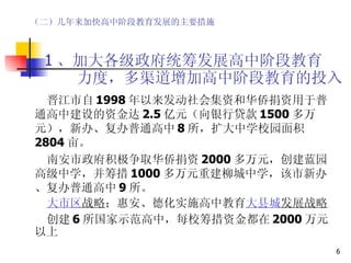   1 、加大各级政府统筹发展高中阶段教育   力度，多渠道增加高中阶段教育的投入 晋江市自 1998 年以来发动社会集资和华侨捐资用于普通高中建设的资金达 2.5 亿元（向银行贷款 1500 多万元），新办、复办普通高中 8 所，扩大中学校园面积 2804 亩。 南安市政府积极争取华侨捐资 2000 多万元，创建蓝园高级中学，并筹措 1000 多万元重建柳城中学，该市新办、复办普通高中 9 所。 大市区 战略 ；惠安、德化实施高中教育 大县城 发展战略 创建 6 所国家示范高中，每校筹措资金都在 2000 万元以上 （二）几年来加快高中阶段教育发展的主要措施 