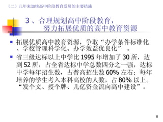 3 、合理规划高中阶段教育，   努力拓展优质的高中教育资源 拓展优质高中教育资源，争取“办学条件标准化、学校管理科学化、办学效益优良化” 。 省三级达标以上中学比 1995 年增加了 30 所，达到 52 所，占全省达标中学总数四分之一强，达标中学每年招生数，占普高招生数 60% 左右；每年培养的学生考入本科高校的人数，占 80% 以上。“发个文、授个牌、几亿资金流向高中建设”。 （二）几年来加快高中阶段教育发展的主要措施 