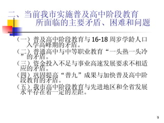 二、当前我市实施普及高中阶段教育   所面临的主要矛盾、困难和问题 （一）普及高中阶段教育与 16-18 周岁学龄人口  入学高峰期的矛盾。 （二）普通高中与中等职业教育“一头热一头冷”的矛盾。 （三）资金投入不足与事业高速发展要求不相适应的矛盾。 （四）巩固提高“普九”成果与加快普及高中阶段教育的矛盾。 （五）我市高中阶段教育与先进地区和全省发展水平存在着一定的差距。 