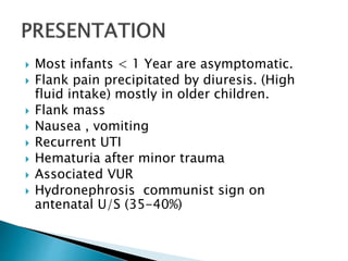  Most infants < 1 Year are asymptomatic.
 Flank pain precipitated by diuresis. (High
fluid intake) mostly in older children.
 Flank mass
 Nausea , vomiting
 Recurrent UTI
 Hematuria after minor trauma
 Associated VUR
 Hydronephrosis communist sign on
antenatal U/S (35-40%)
 