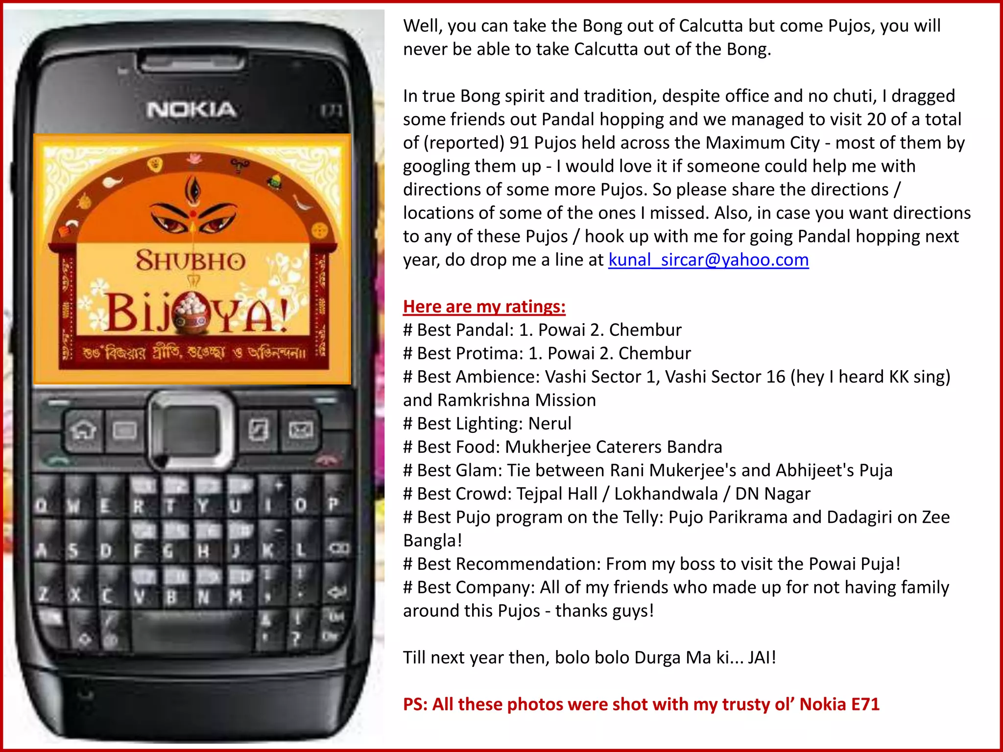 Well, you can take the Bong out of Calcutta but come Pujos, you will never be able to take Calcutta out of the Bong. In true Bong spirit and tradition, despite office and no chuti, I dragged some friends out Pandal hopping and we managed to visit 20 of a total of (reported) 91 Pujos held across the Maximum City - most of them by googling them up - I would love it if someone could help me with directions of some more Pujos. So please share the directions / locations of some of the ones I missed. Also, in case you want directions to any of these Pujos / hook up with me for going Pandal hopping next year, do drop me a line at kunal_sircar@yahoo.comHere are my ratings:# Best Pandal: 1. Powai 2. Chembur# Best Protima: 1. Powai 2. Chembur# Best Ambience: Vashi Sector 1, Vashi Sector 16 (hey I heard KK sing) and Ramkrishna Mission# Best Lighting: Nerul# Best Food: Mukherjee Caterers Bandra# Best Glam: Tie between RaniMukerjee's and Abhijeet'sPuja# Best Crowd: Tejpal Hall / Lokhandwala / DN Nagar# Best Pujo program on the Telly: PujoParikrama and Dadagiri on Zee Bangla!# Best Recommendation: From my boss to visit the PowaiPuja!# Best Company: All of my friends who made up for not having family around this Pujos - thanks guys!Till next year then, bolo boloDurga Ma ki... JAI!PS: All these photos were shot with my trusty ol’ Nokia E71