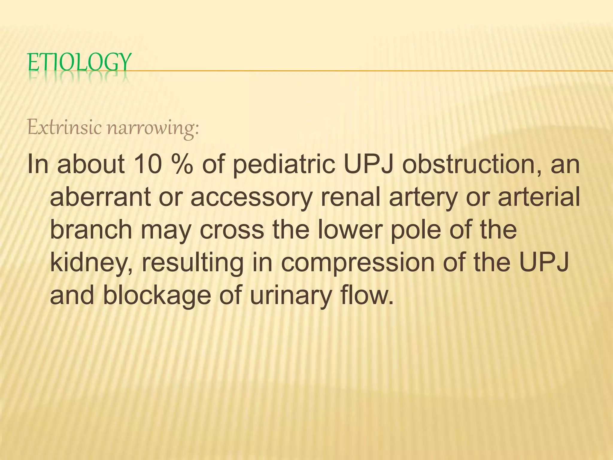 ETIOLOGY
Extrinsic narrowing:
In about 10 % of pediatric UPJ obstruction, an
aberrant or accessory renal artery or arterial
branch may cross the lower pole of the
kidney, resulting in compression of the UPJ
and blockage of urinary flow.
 