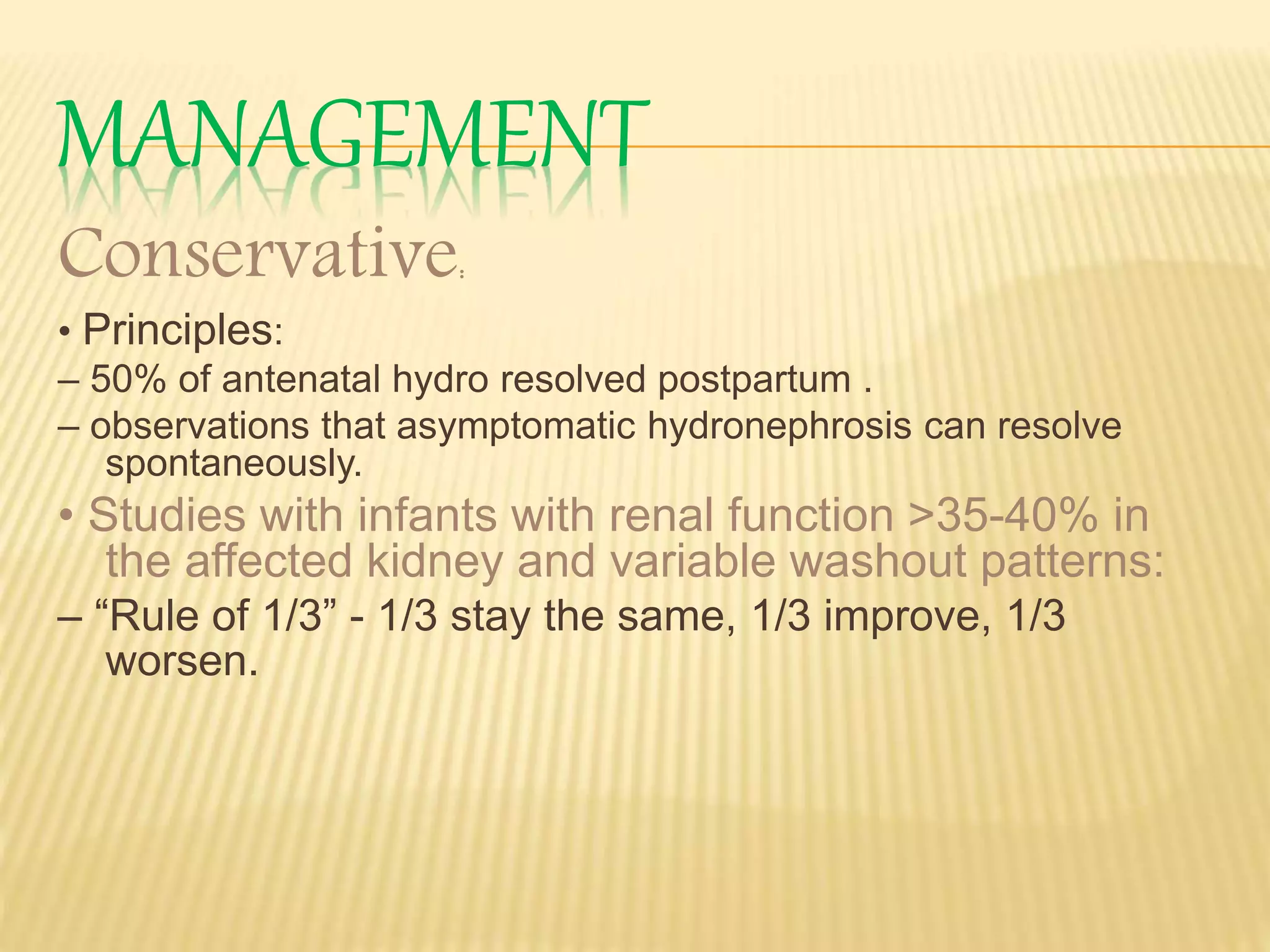 MANAGEMENT
Conservative:
• Principles:
– 50% of antenatal hydro resolved postpartum .
– observations that asymptomatic hydronephrosis can resolve
spontaneously.
• Studies with infants with renal function >35-40% in
the affected kidney and variable washout patterns:
– “Rule of 1/3” - 1/3 stay the same, 1/3 improve, 1/3
worsen.
 