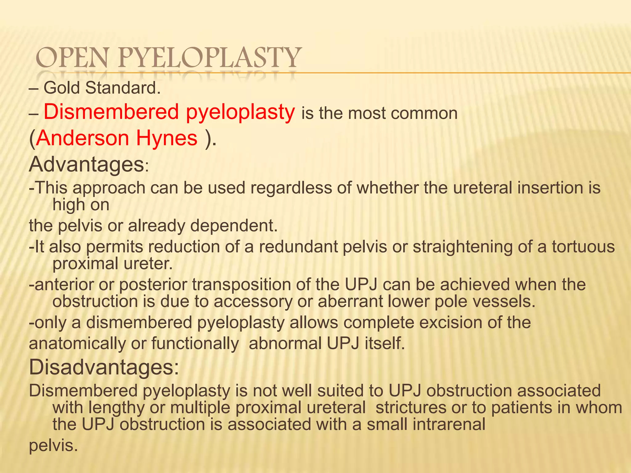 OPEN PYELOPLASTY
– Gold Standard.
– Dismembered pyeloplasty is the most common
(Anderson Hynes ).
Advantages:
-This approach can be used regardless of whether the ureteral insertion is
high on
the pelvis or already dependent.
-It also permits reduction of a redundant pelvis or straightening of a tortuous
proximal ureter.
-anterior or posterior transposition of the UPJ can be achieved when the
obstruction is due to accessory or aberrant lower pole vessels.
-only a dismembered pyeloplasty allows complete excision of the
anatomically or functionally abnormal UPJ itself.
Disadvantages:
Dismembered pyeloplasty is not well suited to UPJ obstruction associated
with lengthy or multiple proximal ureteral strictures or to patients in whom
the UPJ obstruction is associated with a small intrarenal
pelvis.
 