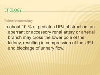 ETIOLOGY
Extrinsic narrowing:
In about 10 % of pediatric UPJ obstruction, an
aberrant or accessory renal artery or arterial
branch may cross the lower pole of the
kidney, resulting in compression of the UPJ
and blockage of urinary flow.
 