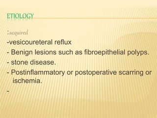 ETIOLOGY
:acquired
-vesicoureteral reflux
- Benign lesions such as fibroepithelial polyps.
- stone disease.
- Postinflammatory or postoperative scarring or
ischemia.
-
 