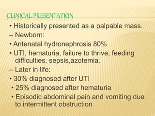 CLINICAL PRESENTATION
• Historically presented as a palpable mass.
– Newborn:
• Antenatal hydronephrosis 80%
• UTI, hematuria, failure to thrive, feeding
difficulties, sepsis,azotemia.
– Later in life:
• 30% diagnosed after UTI
• 25% diagnosed after hematuria
• Episodic abdominal pain and vomiting due
to intermittent obstruction
 