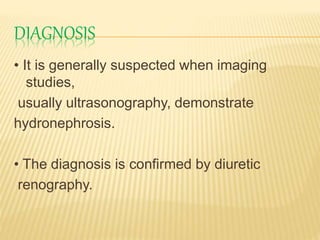 DIAGNOSIS
• It is generally suspected when imaging
studies,
usually ultrasonography, demonstrate
hydronephrosis.
• The diagnosis is confirmed by diuretic
renography.
 