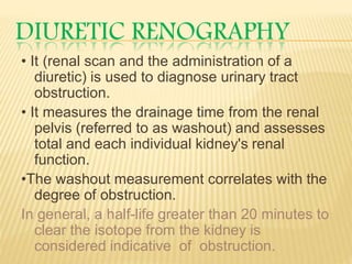DIURETIC RENOGRAPHY
• It (renal scan and the administration of a
diuretic) is used to diagnose urinary tract
obstruction.
• It measures the drainage time from the renal
pelvis (referred to as washout) and assesses
total and each individual kidney's renal
function.
•The washout measurement correlates with the
degree of obstruction.
In general, a half-life greater than 20 minutes to
clear the isotope from the kidney is
considered indicative of obstruction.
 