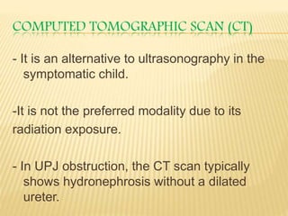 COMPUTED TOMOGRAPHIC SCAN (CT)
- It is an alternative to ultrasonography in the
symptomatic child.
-It is not the preferred modality due to its
radiation exposure.
- In UPJ obstruction, the CT scan typically
shows hydronephrosis without a dilated
ureter.
 
