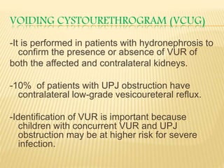 VOIDING CYSTOURETHROGRAM (VCUG)
-It is performed in patients with hydronephrosis to
confirm the presence or absence of VUR of
both the affected and contralateral kidneys.
-10% of patients with UPJ obstruction have
contralateral low-grade vesicoureteral reflux.
-Identification of VUR is important because
children with concurrent VUR and UPJ
obstruction may be at higher risk for severe
infection.
 