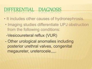 DIFFERENTIAL DIAGNOSIS
• It includes other causes of hydronephrosis.
• Imaging studies differentiate UPJ obstruction
from the following conditions:
-Vesicoureteral reflux (VUR)
- Other urological anomalies including
posterior urethral valves, congenital
megaureter, ureterocele,,,,.
 