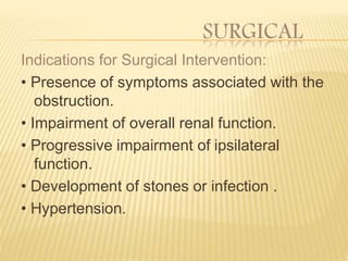 SURGICAL
Indications for Surgical Intervention:
• Presence of symptoms associated with the
obstruction.
• Impairment of overall renal function.
• Progressive impairment of ipsilateral
function.
• Development of stones or infection .
• Hypertension.
 
