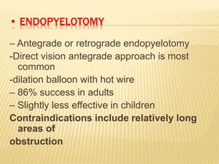 • ENDOPYELOTOMY
– Antegrade or retrograde endopyelotomy
-Direct vision antegrade approach is most
common
-dilation balloon with hot wire
– 86% success in adults
– Slightly less effective in children
Contraindications include relatively long
areas of
obstruction
 