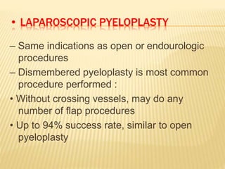 • LAPAROSCOPIC PYELOPLASTY
– Same indications as open or endourologic
procedures
– Dismembered pyeloplasty is most common
procedure performed :
• Without crossing vessels, may do any
number of flap procedures
• Up to 94% success rate, similar to open
pyeloplasty
 