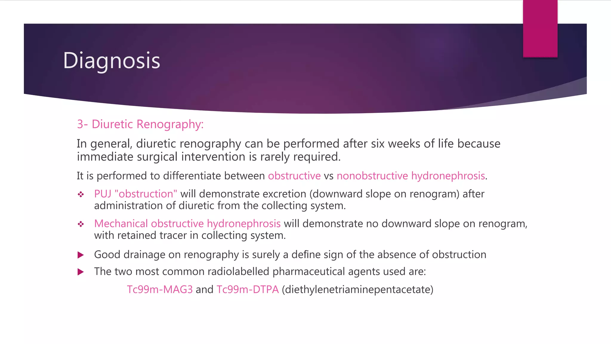 Diagnosis
3- Diuretic Renography:
In general, diuretic renography can be performed after six weeks of life because
immediate surgical intervention is rarely required.
It is performed to differentiate between obstructive vs nonobstructive hydronephrosis.
 PUJ "obstruction" will demonstrate excretion (downward slope on renogram) after
administration of diuretic from the collecting system.
 Mechanical obstructive hydronephrosis will demonstrate no downward slope on renogram,
with retained tracer in collecting system.
 Good drainage on renography is surely a deﬁne sign of the absence of obstruction
 The two most common radiolabelled pharmaceutical agents used are:
Tc99m-MAG3 and Tc99m-DTPA (diethylenetriaminepentacetate)
 