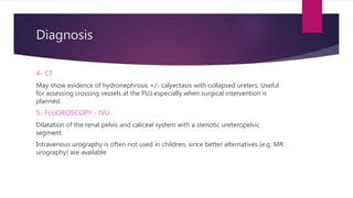 Diagnosis
4- CT
May show evidence of hydronephrosis +/- calyectasis with collapsed ureters. Useful
for assessing crossing vessels at the PUJ especially when surgical intervention is
planned.
5- FLUOROSCOPY - IVU
Dilatation of the renal pelvis and caliceal system with a stenotic ureteropelvic
segment.
Intravenous urography is often not used in children, since better alternatives (e.g. MR
urography) are available
 
