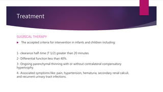 Treatment
SUGRICAL THERAPY
 The accepted criteria for intervention in infants and children including:
1- clearance half-time (T 1/2) greater than 20 minutes
2- Differential function less than 40%.
3- Ongoing parenchymal thinning with or without contralateral compensatory
hypertrophy.
4- Associated symptoms like: pain, hypertension, hematuria, secondary renal calculi,
and recurrent urinary tract infections.
 