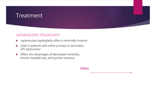Treatment
LAPAROSCOPIC PYELOPLASTY
 Laparoscopic pyeloplasty offers a minimally invasive
 Used in patients with either primary or secondary
UPJ obstruction
 Offers the advantages of decreased morbidity,
shorter hospital stay, and quicker recovery.
Video
 