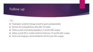 Follow up
TIPS
 Prophylactic antibiotic therapy should be given postoperatively.
 Remove the endopyelotomy stent after 4-8 weeks.
 Follow up with renal ultrasonography 1-3 months after surgery.
 Follow up with IVP or nuclear medicine renal scan 3-6 months after surgery.
 Serial renal imaging is recommended for the first year after surgery.
 