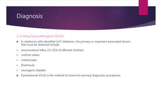 Diagnosis
2- Voiding Cystourethrogram (VCUG)
 In newborns with identiﬁed UUT dilatation, the primary or important associated factors
that must be detected include:
 vesicoureteral reﬂux (15-25% of affected children)
 urethral valves
 Ureteroceles
 Diverticula
 neurogenic bladder
 Conventional VCUG is the method of choice for primary diagnostic procedures
 