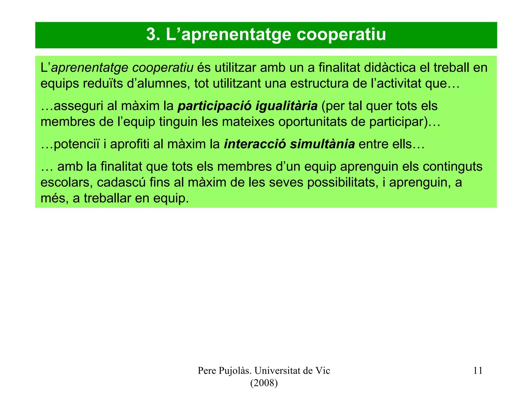 Pere Pujolàs. Universitat de Vic (2008) 3. L’aprenentatge cooperatiu L’ aprenentatge cooperatiu  és utilitzar amb un a finalitat didàctica el treball en equips reduïts d’alumnes, tot utilitzant una estructura de l’activitat que… … asseguri al màxim la  participació igualitària  (per tal quer tots els membres de l’equip tinguin les mateixes oportunitats de participar)… … potenciï i aprofiti al màxim la  interacció simultània  entre ells… …  amb la finalitat que tots els membres d’un equip aprenguin els continguts escolars, cadascú fins al màxim de les seves possibilitats, i aprenguin, a més, a treballar en equip.   
