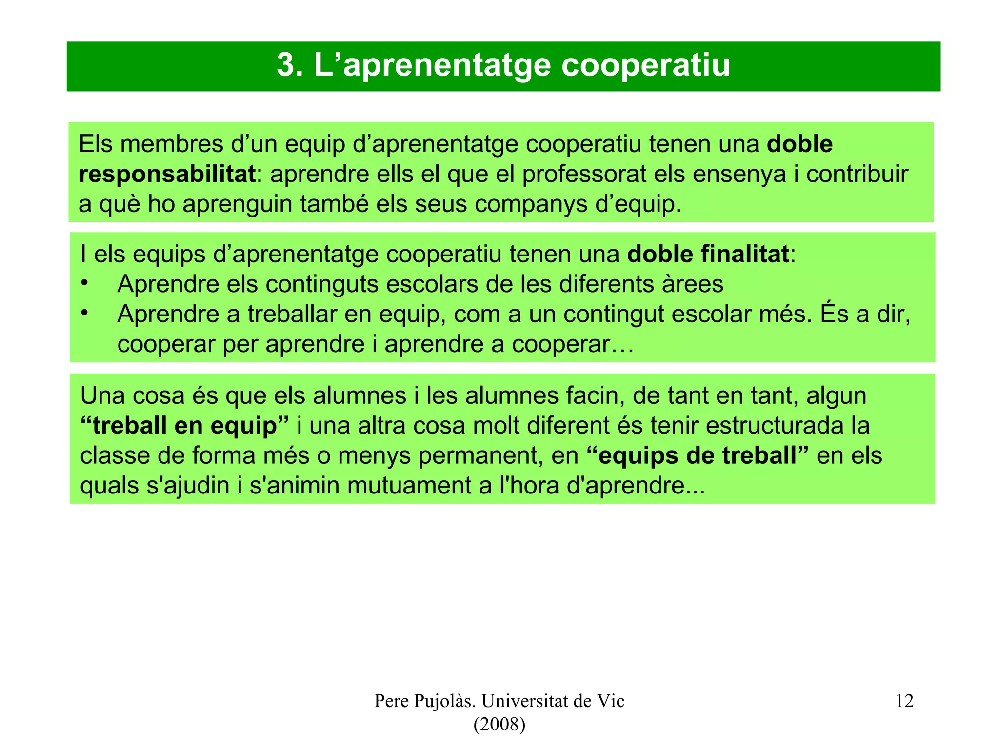 Pere Pujolàs. Universitat de Vic (2008) Els membres d’un equip d’aprenentatge cooperatiu tenen una  doble responsabilitat : aprendre ells el que el professorat els ensenya i contribuir a què ho aprenguin també els seus companys d’equip.  I els equips d’aprenentatge cooperatiu tenen una  doble finalitat : Aprendre els continguts escolars de les diferents àrees Aprendre a treballar en equip, com a un contingut escolar més. És a dir, cooperar per aprendre i aprendre a cooperar… 3. L’aprenentatge cooperatiu Una cosa és que els alumnes i les alumnes facin, de tant en tant, algun  “treball en equip”  i una altra cosa molt diferent és tenir estructurada la classe de forma més o menys permanent, en  “equips de treball”  en els quals s'ajudin i s'animin mutuament a l'hora d'aprendre... 