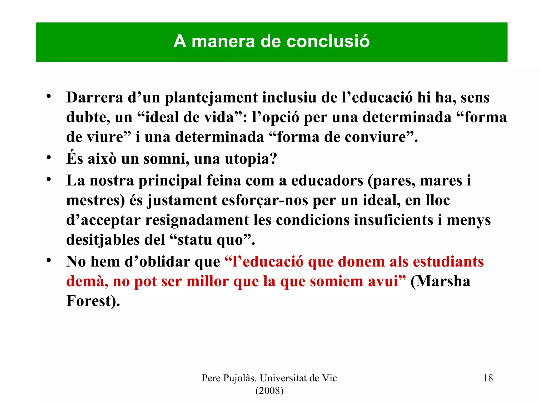 Pere Pujolàs. Universitat de Vic (2008) Darrera d’un plantejament inclusiu de l’educació hi ha, sens dubte, un “ideal de vida”: l’opció per una determinada “forma de viure” i una determinada “forma de conviure”. És això un somni, una utopia? La nostra principal feina com a educadors (pares, mares i mestres) és justament esforçar-nos per un ideal, en lloc d’acceptar resignadament les condicions insuficients i menys desitjables del “statu quo”. No hem d’oblidar que  “l’educació que donem als estudiants demà, no pot ser millor que la que somiem avui”  (Marsha Forest). A manera de conclusió 