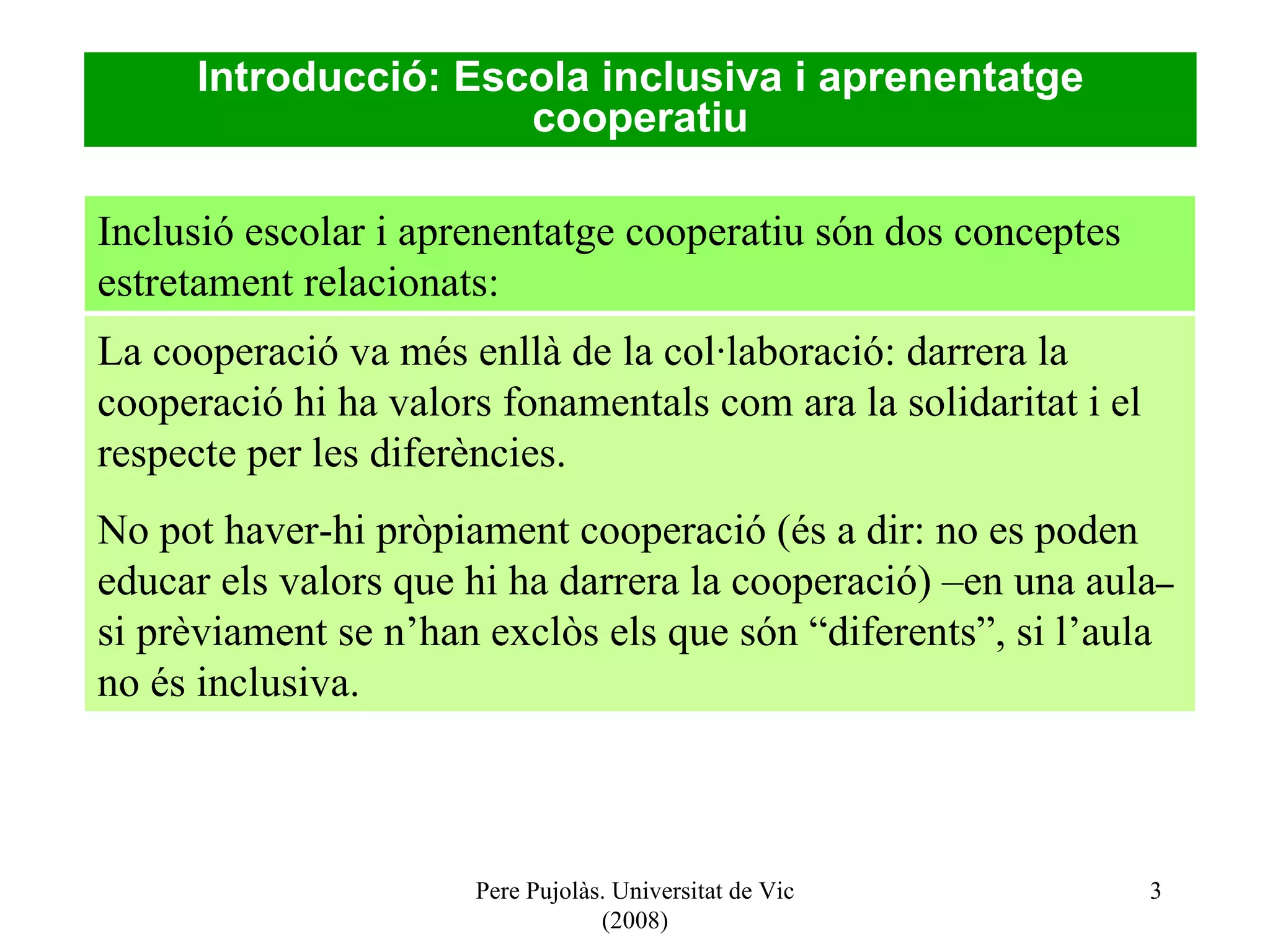 Pere Pujolàs. Universitat de Vic (2008) Introducció: Escola inclusiva i aprenentatge cooperatiu La cooperació va més enllà de la col·laboració: darrera la cooperació hi ha valors fonamentals com ara la solidaritat i el respecte per les diferències. No pot haver-hi pròpiament cooperació (és a dir: no es poden educar els valors que hi ha darrera la cooperació) –en una aula –  si prèviament se n’han exclòs els que són “diferents”, si l’aula no és inclusiva. Inclusió escolar i aprenentatge cooperatiu són dos conceptes estretament relacionats: 