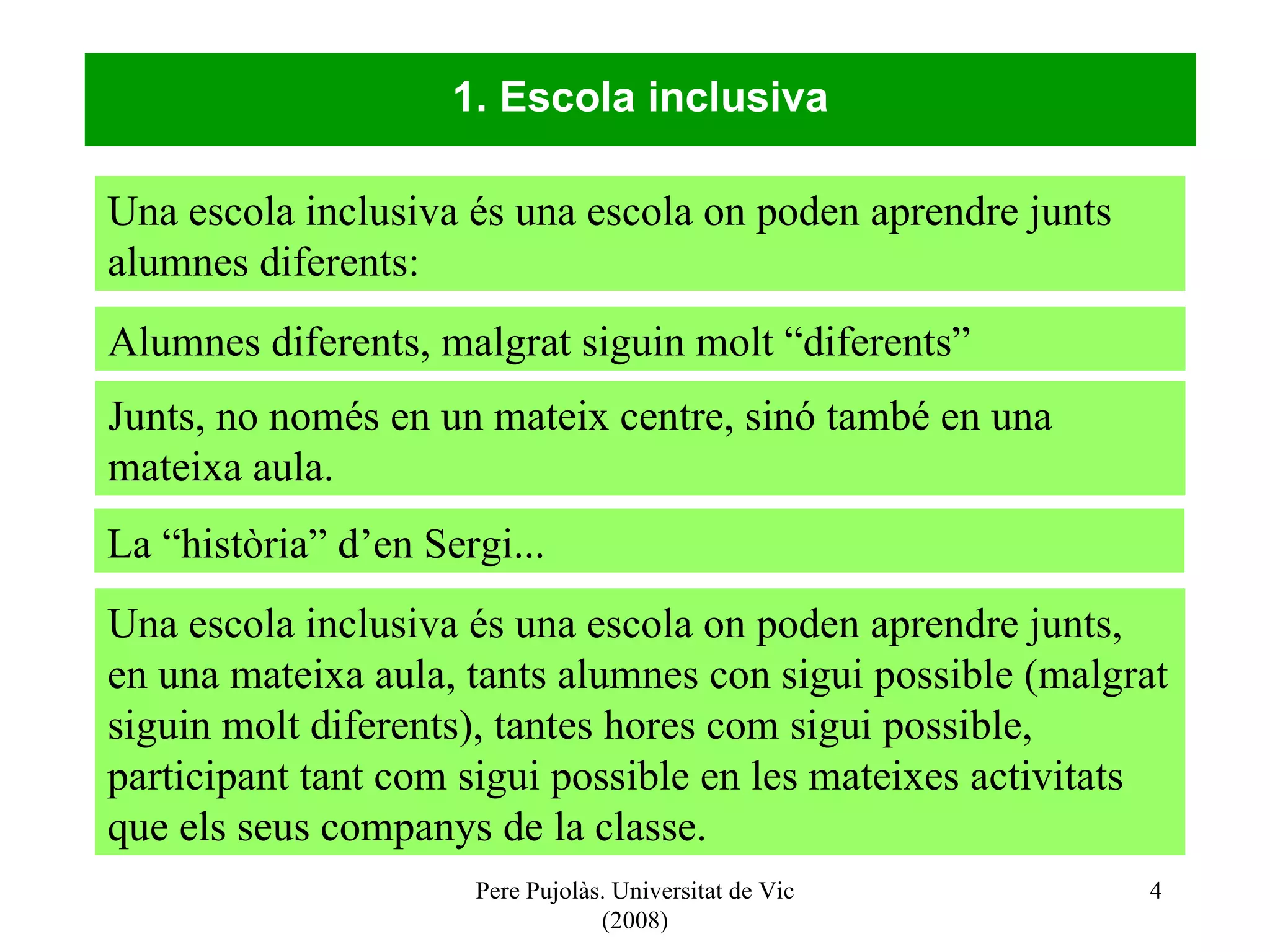 Pere Pujolàs. Universitat de Vic (2008) 1. Escola inclusiva Una escola inclusiva és una escola on poden aprendre junts alumnes diferents: Una escola inclusiva és una escola on poden aprendre junts, en una mateixa aula, tants alumnes con sigui possible (malgrat siguin molt diferents), tantes hores com sigui possible, participant tant com sigui possible en les mateixes activitats que els seus companys de la classe. Alumnes diferents, malgrat siguin molt “diferents”  Junts, no només en un mateix centre, sinó també en una mateixa aula. La “història” d’en Sergi...  