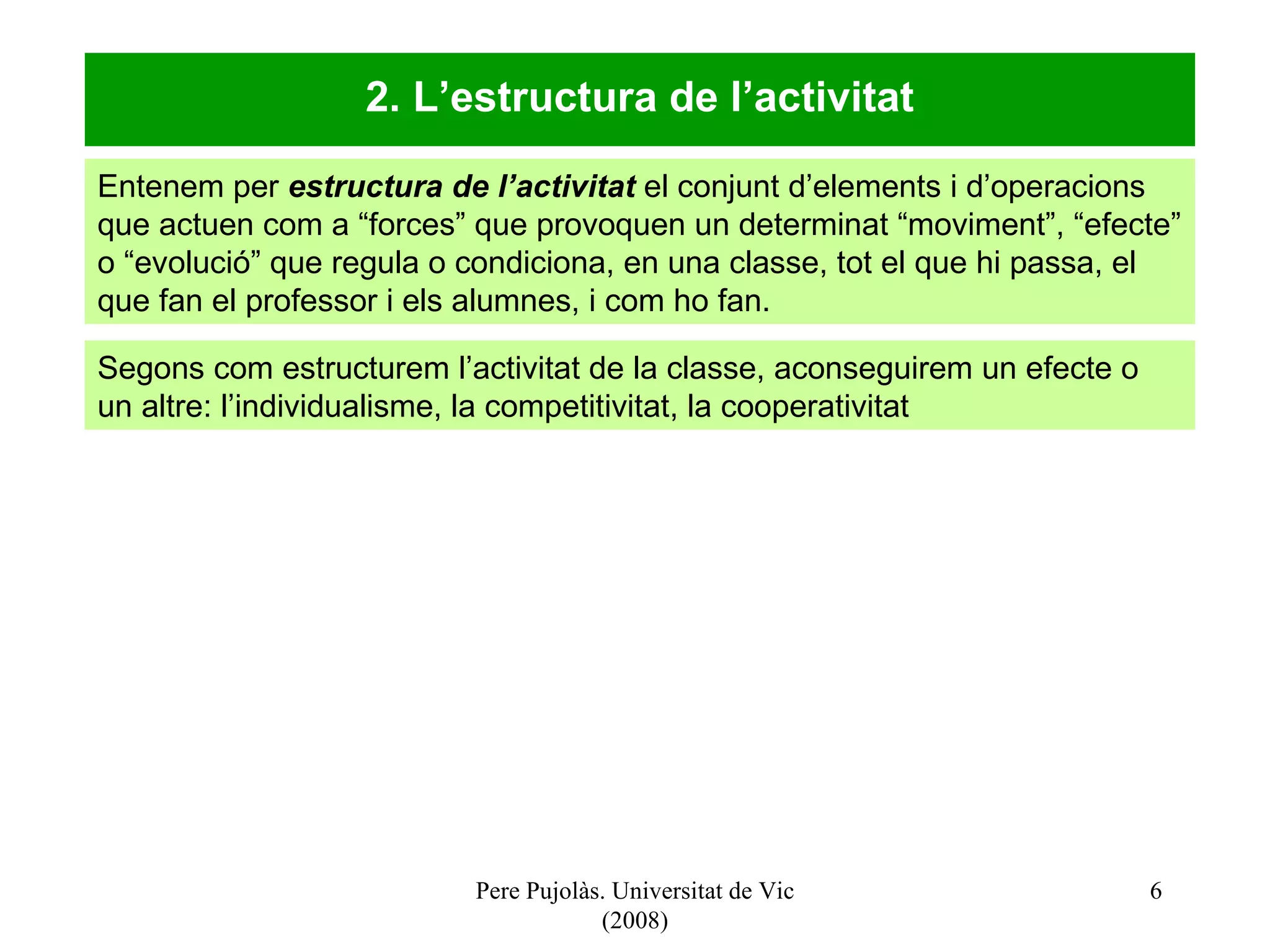 Pere Pujolàs. Universitat de Vic (2008) 2. L’estructura de l’activitat Entenem per  estructura de l’activitat  el conjunt d’elements i d’operacions que actuen com a “forces” que provoquen un determinat “moviment”, “efecte” o “evolució” que regula o condiciona, en una classe, tot el que hi passa, el que fan el professor i els alumnes, i com ho fan. Segons com estructurem l’activitat de la classe, aconseguirem un efecte o un altre: l’individualisme, la competitivitat, la cooperativitat 