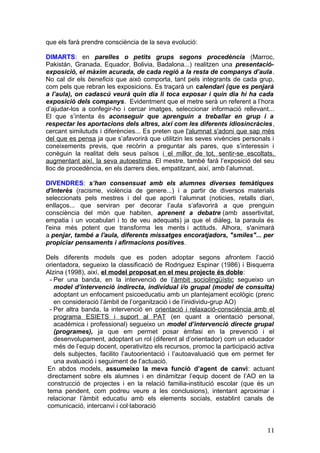 que els farà prendre consciència de la seva evolució:
DIMARTS: en parelles o petits grups segons procedència (Marroc,
Pakistán, Granada, Equador, Bolivia, Badalona...) realitzen una presentació-
exposició, el màxim acurada, de cada regió a la resta de companys d’aula.
No cal dir els beneficis que això comporta, tant pels integrants de cada grup,
com pels que rebran les exposicions. Es traçarà un calendari (que es penjarà
a l’aula), on cadascú veurà quin dia li toca exposar i quin dia hi ha cada
exposició dels companys. Evidentment que el metre serà un referent a l’hora
d’ajudar-los a confegir-ho i cercar imatges, seleccionar informació rellevant...
El que s’intenta és aconseguir que aprenguin a treballar en grup i a
respectar les aportacions dels altres, així com les diferents idiosincràcies,
cercant similutuds i diferències... Es preten que l'alumnat s'adoni que sap més
del que es pensa ja que s’afavorirà que utilitzin les seves vivències personals i
coneixements previs, que recòrin a preguntar als pares, que s’interessin i
conèguin la realitat dels seus països i el millor de tot, sentir-se escoltats,
augmentant així, la seva autoestima. El mestre, també farà l’exposició del seu
lloc de procedència, en els darrers dies, empatitzant, així, amb l’alumnat.
DIVENDRES: s’han consensuat amb els alumnes diverses temàtiques
d'interès (racisme, violència de genere...) i a partir de diversos materials
seleccionats pels mestres i del que aporti l’alumnat (noticies, retalls diari,
enllaços... que serviran per decorar l’aula s’afavorirà a que prenguin
consciència del món que habiten, aprenent a debatre (amb assertivitat,
empatia i un vocabulari i to de veu adequats) ja que el diàleg, la paraula és
l'eina més potent que transforma les ments i actituds. Alhora, s'animarà
a penjar, també a l'aula, diferents missatges encoratjadors, "smiles"... per
propiciar pensaments i afirmacions positives.
Dels diferents models que es poden adoptar segons afrontem l’acció
orientadora, segueixo la classificació de Rodriguez Espinar (1986) i Bisquerra
Alzina (1998), així, el model proposat en el meu projecte és doble:
- Per una banda, en la intervenció de l’àmbit sociolingüístic segueixo un
model d’intervenció indirecta, individual i/o grupal (model de consulta)
adoptant un enfocament psicoeducatiu amb un plantejament ecològic (prenc
en consideració l’àmbit de l’organització i de l’inidividu-grup AO)
- Per altra banda, la intervenció en orientació i relaxació-consciència amb el
programa ESIETS i suport al PAT (en quant a orientació personal,
acadèmica i professional) segueixo un model d’intervenció directe grupal
(programes), ja que em permet posar èmfasi en la prevenció i el
desenvolupament, adoptant un rol (diferent al d’orientador) com un educador
més de l’equip docent, operativitzo els recursos, promoc la participació activa
dels subjectes, facilito l’autoorientació i l’autoavaluació que em permet fer
una avaluació i seguiment de l’actuació.
En abdos models, assumeixo la meva funció d’agent de canvi: actuant
directament sobre els alumnes i en dinàmitzar l’equip docent de l’AO en la
construcció de projectes i en la relació familia-institució escolar (que és un
tema pendent, com podreu veure a les conclusions), intentant aproximar i
relacionar l’àmbit educatiu amb els elements socials, establint canals de
comunicació, intercanvi i col·laboració
11
 