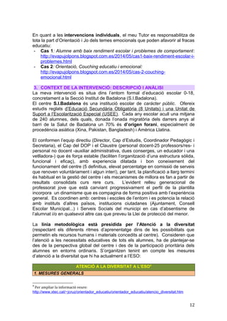 En quant a les intervencions individuals, el meu Tutor es responsabilitza de
tota la part d’Orientació i Jo dels temes emocionals que poden afavorir al fracas
educatiu:
- Cas 1: Alumne amb baix rendiment escolar i problemes de comportament:
http://evapujolpons.blogspot.com.es/2014/05/cas1-baix-rendiment-escolar-i-
problemes.html
- Cas 2: Orientació, Couching educatiu i emocional:
http://evapujolpons.blogspot.com.es/2014/05/cas-2-couching-
emocional.html
3. CONTEXT DE LA INTERVENCIÓ: DESCRIPCIÓ I ANÀLISI
La meva intervenció es situa dins l’entorn formal d’educació escolar 0-18,
concretament a la Secció Institut de Badalona (S.I.Badalona).
El centre S.I.Badalona és una institució escolar de caràcter públic. Ofereix
estudis reglats d’Educació Secundària Obligatòria (8 Unitats) i una Unitat de
Suport a l’Escolarització Especial (USEE). Cada any escolar acull una mitjana
de 240 alumnes, dels quals, donada l’onada migratòria dels darrers anys al
barri de la Salut de Badalona un 70% és d’origen forani, especialment de
procedència asiàtica (Xina, Pakistan, Bangladesh) i Amèrica Llatina.
El conformen l’equip directiu (Director, Cap d’Estudis, Coordinador Pedagògic i
Secretaria), el Cap del DOP i el Claustre (personal docent-25 professors/res- i
personal no docent -auxiliar administrativa, dues conserges, un educador i una
vetlladora-) que és força estable (faciliten l’organització d’una estructura sòlida,
funcional i eficaç), amb experiencia dilatada i bon coneixement del
funcionament del centre (5 definitius, elevat percentatge en comissió de serveis
que renoven voluntàriament i algun interí), per tant, la planificació a llarg termini
és habitual en la gestió del centre i els mecanismes de millora es fan a partir de
resultats consolidats curs rere curs. L’evident relleu generacional de
professorat jove que està canviant progressivament el perfil de la plantilla
incorpora un dinamisme que es compagina de forma positiva amb l’experiència
general. Es coordinen amb: centres i escoles de l’entorn i es potencia la relació
amb instituts d’altres països, institucions ciutadanes (Ajuntament, Consell
Escolar Municipal...) i Serveis Socials del municipi en cas d’absentisme de
l’alumnat i/o en qualsevol altre cas que preveu la Llei de protecció del menor.
La línia metodològica està presidida per l’Atenció a la diversitat
(respectant els diferents ritmes d’aprenentatge dins de les possibilitats que
permetin els recursos humans i materials concedits al centre). Consideren que
l’atenció a les necessitats educatives de tots els alumnes, ha de plantejar-se
des de la perspectiva global del centre i des de la participació prioritària dels
alumnes en entorns ordinaris. S’organitzen tenint en compte les mesures
d’atenció a la diversitat que hi ha actualment a l’ESO:
ATENCIÓ A LA DIVERSITAT A L’ESO4
1. MESURES GENERALS
4
Per ampliar la informació veure:
http://www.xtec.cat/~jcruz/orientador_educatiu/orientador_educatiu/atencio_diversitat.htm
12
 