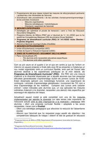  Programacions del grup classe incloent les mesures de reforç/ampliació pertinents
i ajustant-les a les necessitats de l’alumnat.
 Diversificació dels procediments i de les activitats d’ensenyament/aprenentatge i
de les activitats d’avaluació:
- Mesures organitzatives
- Mesures estratègiques i metodològiques
- Orientació i seguiment de l’alumnat.
2. MESURES ESPECÍFIQUES
 Estratègies per optimitzar el procés de transcició i canvi a l’inici de l’Educació
Secundària Obligatòria.
 Programa Intensiu de Millora (PIM)5
per a l’alumnat de 1r i 2n d’ESO que no ha
assolit les Competències Bàsiques (CB) de primària (Grups flexibles).
 Programes de diversificació curricular (PDC) 3r i 4t d’ESO: Aules Obertes i
Projectes Singulars.
 Atenció a l’alumnat nouvingut (Aules d’Acollida)
3. MESURES EXTRAORDINÀRIES
 Unitat d’Escolarització compartida (UEC)
 Unitats de Suport a l’Eduacció Especial (USEE)
4. EINES DE PLANIFICACIÓ I SEGUIMENT DELS ALUMNES
 Plans individualitzats (PI)
- Per alumnes amb necessitats educatives específiques
- Per alumnes amb altes capacitats.
Com es pot veure en el quadre (i en el que em centro ja que és l’entorn on
intervinc en aquest projecte) a finals dels anys 90 es presenten a Catalunya un
nou model organitzatiu amb un currículum flexible, amb part de l’horari dels
alumnes destinat a les experiències pràctiques en el món laboral, els
Programes de Diversificació Curricular6
(PDC). Els PDC són una mesura
d’atenció a la diversitat dissenyada per a aquells alumnes que han presentat
dificultats generalitzades d’aprenentatge durant els primers cursos de l’ESO.
Estan dissenyats aplicant una metodologia funcional, una organització de
continguts i activitats d’aprenentatge globalitzada i incorporant les TIC com a
eina d’aprenentatge de les matèries. Compren dos cursos amb caràcter
ordinari i estan indicades pels alumnes que, un cop aplicades les mesures
ordinàries d’atenció a la diversitat, necessiten una atenció més específica per
aconseguir els objectius de l’etapa.
Actualment aquest model ja està consolidat com una de les mesures
implementades per atendre la diversitat (un dels temes més importants de
l’educació actual) amb la idea d’apropar-se a la motivació i interessos dels
alumnes i oferir una proposta curricular flexible i adaptada a les seves
necessitats, i tenen com a finalitat:
- Oferir una estratègia pedagògica que afavoreixi la reducció de l’absentisme
escolar
- Afavorir que l’alumnat que ho requereixi pugui assolir els objectius i les
competències bàsiques de l’etapa i obtenir el títol de graduat en educació
5
Programa Intensiu de Millora (PIM). Departament d’Ensenyament. Generalitat de Catalunya.
Disponible a: http://www.xtec.cat/web/curriculum/pim
6
Programes de Diversificació Curricular. Disponible a:
http://www.xtec.cat/web/curriculum/diversitat/centreseducatius/suports/pdc
13
 