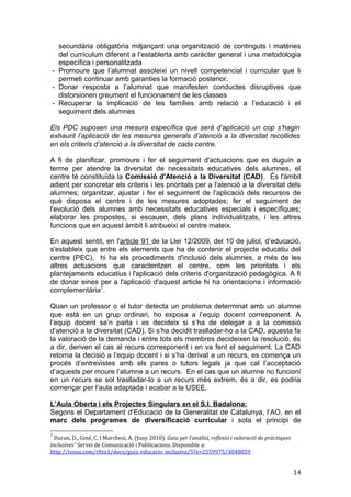 secundària obligatòria mitjançant una organització de continguts i matèries
del currículum diferent a l’establerta amb caràcter general i una metodologia
específica i personalitzada
- Promoure que l’alumnat assoleixi un nivell competencial i curricular que li
permeti continuar amb garanties la formació posterior.
- Donar resposta a l’alumnat que manifesten conductes disruptives que
distorsionen greument el funcionament de les classes
- Recuperar la implicació de les famílies amb relació a l’educació i el
seguiment dels alumnes
Els PDC suposen una mesura específica que serà d’aplicació un cop s’hagin
exhaurit l’aplicació de les mesures generals d’atenció a la diversitat recollides
en els criteris d’atenció a la diversitat de cada centre.
A fi de planificar, promoure i fer el seguiment d'actuacions que es duguin a
terme per atendre la diversitat de necessitats educatives dels alumnes, el
centre té constituïda la Comissió d'Atenció a la Diversitat (CAD). És l'àmbit
adient per concretar els criteris i les prioritats per a l'atenció a la diversitat dels
alumnes; organitzar, ajustar i fer el seguiment de l'aplicació dels recursos de
què disposa el centre i de les mesures adoptades; fer el seguiment de
l'evolució dels alumnes amb necessitats educatives especials i específiques;
elaborar les propostes, si escauen, dels plans individualitzats, i les altres
funcions que en aquest àmbit li atribueixi el centre mateix.
En aquest sentit, en l'article 91 de la Llei 12/2009, del 10 de juliol, d’educació,
s'estableix que entre els elements que ha de contenir el projecte educatiu del
centre (PEC), hi ha els procediments d'inclusió dels alumnes, a més de les
altres actuacions que caracteritzen el centre, com les prioritats i els
plantejaments educatius i l'aplicació dels criteris d'organització pedagògica. A fi
de donar eines per a l'aplicació d'aquest article hi ha orientacions i informació
complementària7
.
Quan un professor o el tutor detecta un problema determinat amb un alumne
que està en un grup ordinari, ho exposa a l’equip docent corresponent. A
l’equip docent se’n parla i es decideix si s’ha de delegar a a la comissió
d’atenció a la diversitat (CAD). Si s’ha decidit traslladar-ho a la CAD, aquesta fa
la valoració de la demanda i entre tots els membres decideixen la resolució, és
a dir, deriven el cas al recurs corresponent i en va fent el seguiment. La CAD
retorna la decisió a l’equip docent i si s’ha derivat a un recurs, es comença un
procés d’entrevistes amb els pares o tutors legals ja que cal l’acceptació
d’aquests per moure l’alumne a un recurs. En el cas que un alumne no funcioni
en un recurs se sol traslladar-lo a un recurs més extrem, és a dir, es podria
començar per l’aula adaptada i acabar a la USEE.
L’Aula Oberta i els Projectes Singulars en el S.I. Badalona:
Segons el Departament d’Educació de la Generalitat de Catalunya, l’AO, en el
marc dels programes de diversificació curricular i sota el principi de
7
Duran, D., Giné, C. I Marchesi, A. (Juny 2010). Guia per l’anàlisi, reflexió i valoració de pràctiques
inclusives” Servei de Comunicació i Publicacions. Disponible a:
http://issuu.com/rfito1/docs/guia_educacio_inclusiva/5?e=2559975/3048059
14
 