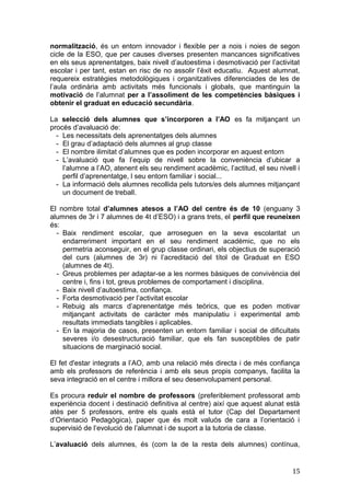 normalització, és un entorn innovador i flexible per a nois i noies de segon
cicle de la ESO, que per causes diverses presenten mancances significatives
en els seus aprenentatges, baix nivell d’autoestima i desmotivació per l’activitat
escolar i per tant, estan en risc de no assolir l’èxit educatiu. Aquest alumnat,
requereix estratègies metodològiques i organitzatives diferenciades de les de
l’aula ordinària amb activitats més funcionals i globals, que mantinguin la
motivació de l’alumnat per a l’assoliment de les competències bàsiques i
obtenir el graduat en educació secundària.
La selecció dels alumnes que s’incorporen a l’AO es fa mitjançant un
procés d’avaluació de:
- Les necessitats dels aprenentatges dels alumnes
- El grau d’adaptació dels alumnes al grup classe
- El nombre ilimitat d’alumnes que es poden incorporar en aquest entorn
- L’avaluació que fa l’equip de nivell sobre la conveniència d’ubicar a
l’alumne a l’AO, atenent els seu rendiment acadèmic, l’actitud, el seu nivell i
perfil d’aprenentatge, l seu entorn familiar i social...
- La informació dels alumnes recollida pels tutors/es dels alumnes mitjançant
un document de treball.
El nombre total d’alumnes atesos a l’AO del centre és de 10 (enguany 3
alumnes de 3r i 7 alumnes de 4t d’ESO) i a grans trets, el perfil que reuneixen
és:
- Baix rendiment escolar, que arroseguen en la seva escolaritat un
endarreriment important en el seu rendiment acadèmic, que no els
permetria aconseguir, en el grup classe ordinari, els objectius de superació
del curs (alumnes de 3r) ni l’acreditació del títol de Graduat en ESO
(alumnes de 4t).
- Greus problemes per adaptar-se a les normes bàsiques de convivència del
centre i, fins i tot, greus problemes de comportament i disciplina.
- Baix nivell d’autoestima, confiança.
- Forta desmotivació per l’activitat escolar
- Rebuig als marcs d’aprenentatge més teòrics, que es poden motivar
mitjançant activitats de caràcter més manipulatiu i experimental amb
resultats immediats tangibles i aplicables.
- En la majoria de casos, presenten un entorn familiar i social de dificultats
severes i/o desestructuració familiar, que els fan susceptibles de patir
situacions de marginació social.
El fet d'estar integrats a l’AO, amb una relació més directa i de més confiança
amb els professors de referència i amb els seus propis companys, facilita la
seva integració en el centre i millora el seu desenvolupament personal.
Es procura reduir el nombre de professors (preferiblement professorat amb
experiència docent i destinació definitiva al centre) així que aquest alunat està
atès per 5 professors, entre els quals està el tutor (Cap del Departament
d’Orientació Pedagògica), paper que és molt valuós de cara a l’orientació i
supervisió de l’evolució de l’alumnat i de suport a la tutoria de classe.
L’avaluació dels alumnes, és (com la de la resta dels alumnes) contínua,
15
 