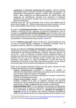 contribueixin a l’orientació professional dels alumnes. Inclourà activitats
relacionades amb el currículum de l’ESO i específiques del programa. El
Departament d’Ensenyament estableix convenis amb ajuntaments, ens
locals i altres institucions pel desenvolupament de l’àmbit pràctic dels
programes de diversificació curricular que comportin la realització
d’activitats fora del centre; activitats que en cap cas podran ser de tipus
laboral o professional.
L’alumnat cursa, tal i com és prescriptiu, com a mínim, tres matèries amb el
grup ordinari (anglés, E.F., Música) seleccionats pel centre educatiu en funció
de les característiques dels alumnes i d’acord amb els criteris generals.
En quant a la metodologia de treball, cal tenir en compte que l’oportunitat que
s’ofereix a l’alumnat de l’AO, requereix el compromís d’aprofitar-ho, que es
concreta en la signatura del contracte pedagògic (alumne família i tutor) que
autoritza l’adaptació curricular i en què cada part accepta uns compromisos que
ha de complir durant el curs. El seu incompliment pot suposar l’abandonament
del programa i la reincorporació al grup ordinari. (annex 5)
Es fa un treball en grup petit (màxim 10 alumnes), imprescincidble per crear
un marc de treball adequat, possibilitar la necessària vinculació entre el
professorat i alumnat i poder fer un seguiment individualitzat.
Haurien de predominar activitats d’ensenyament i aprenentatge propores a
l’experiència de l’alumnat, adaptades a la realitat del grup i de cada alumne
individualment, amb activitats manipulatives, creatives, d’aplicació pràctica i ús
de les TIC..., però a la pràctica no sempre s’actúa d’aquesta manera i és
probable que els alumnes sols disposin d’un dossier d’exercicis i no es realitzin
activitats com les que s’han esmentat (d’aquí l’interés base de la meva
intervenció, entre d’altres, en l’àmbit sociolingüístic, al partir dels llocs de
procedència de l’alumnat, ja que saben més del que pensen i és una manera
de que tots tinguin el seu moment de protagonisme i reconeixement)
Dintre de les activitats d’aplicació pràctica fora del centre, l’alumnat de l’AO
participa específicament en diversos projectes:
- Projecte intergeneracional (juntament a l’alumnat de l’USEE) on
intercanvien coneixements d’informàtica amb persones de la tercera edat a
canvi de rebre classes de costura i manualitats.
- Projecte d’Hort urbà: 2h a la setmana dedicades a la creació i manetniment
d’un hort en una escola de la zona.
- Projecte d’aprenentatge i serveis: 1 dia a la setmana van a una escola
d’infantil i primària de la zona, on dirigeixen activitats amb l’alumnat
d’infantil (P4 i P5) per reforçar la lecto-escritura, tot recolçant el treball de la
tutora del grup d’infants, treballant els sons vocàlics i consonàntics.
- Projecte Singular Futur10
: EL S.I. Badalona i les empreses col·laboradores
del municipi, amb el suport de l’Ajuntament i del Departament d’Educació
de la Generalitat de Catalunya signen un contracte de pràctiques a
empreses (annex 6) per afavorir que l’alumnat adquireixi coneixements
relatius al món laboral a partir de la pròpia experiència (8h d’estada en una
10
Pprojecte Futur Badalona (Curs 2014-2015). Veure: http://blocs.xtec.cat/manuelarubio/?p=127
Dossier de Treball. Veure: https://app.box.com/shared/mis3lbdb19
17
 