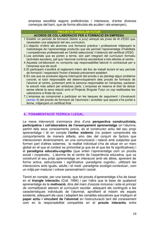 empresa escollida segons preferències i interessos, d’entre diversos
comerços del barri, que de forma altruísta els acullen i els ensenyen).
PROJECTE SINGULAR FUTUR
ACORDS DE COL·LABORACIÓ PER A FORMACIÓ EN EMPRESA
1.Establir un període de formació (febrer a juny) adreçat als joves de 4t d’ESO que
necessiten una adaptació del seu currículum.
2.L’objectiu d’oferir als alumnes una formació pràctica i professional mitjançant la
metodologia de l’aprenentatge productiu que els permeti l’aprenentatge d’habilitats
i competències professionals en l’àmbit seleccionat i l’obtenció del certificat d’ESO.
3.Les activitats que es porten a terme, són part integrant del currículum formatiu
(activitats escolars), pel que l’alumnat continúa escolaritzat a tots efectes al centre.
4.Aquesta col·laboració no comporta cap responsabilitat laboral ni contractual per a
l’empresa que els acull.
5.El participant s’acollirà al reglament intern del lloc de treball durant el seu període
de formació i respectarà l’horari d’estada prèviament establert.
6.En cas que es produeixi alguna interrupció del procés o es plantegi algun problema
concret, el tutor responsable del desenvolupament dels procés de formació de
l’alumne al centre, juntament amb la persona responsable en l’empresa, pactaran
la solució més adient per ambdues parts. L’empresa es reserva el dret de deixar
sense efecte la seva relació amb el Projecte Singular Futur un cop realitzades les
valoracions a finals de curs.
7.L’empresa es compromet a participar en les tasques de seguiment i d’avaluació
(annex 6) del procés de formació de l’alumne/a i acreditar que aquest s’ha portat a
terme, mitjançant un certificat final
4. FONAMENTACIÓ TEÒRICA I LEGAL.
La meva intervenció s’emmarca dins d’una perspectiva constructivista,
participativa i col·laboradora de l’ensenyament aprenentatge on l’alumne,
partint dels seus coneixements previs, és el constructor actiu del seu propi
aprenentatge i té en compte l’enfoc sistèmic (no podem comprendre els
comportaments de manera aïllada, sino des del conjunt de factors que
interaccionen dinàmicament, en una comunicació i relació amb subjectes que
formen part d’altres sistemes; la realitat individual s’ha de situar en un marc
global en el que el context es primordial ja que és el que les fa significatives) i
el paradigma educatiu-cognitiu (que enten l’aprenentatge com un procés
social i cooperatiu. L’alumne és el centre de l’experiència educativa, que va
construint el seu pròpi aprenentatge en interacció amb els altres, aprenent de
forma activa, estructurada i significativa -paradigma cognitiu-, utilitzant les
interaccions amb iguals, adults i el medi -paradigma ecològic-contextual-, com
un mitjà per madurar i crèixer personalment i social.
Tenint en compte, per una banda, que tot procés d’aprenentatge s’ha de basar
en el triangle interactiu (Coll, 1994) i per l’altra que la base de qualsevol
aprenentatge és la motivació, dins del marc d’escola inclusiva i sota el principi
de normalització atenem el currículum escolar, adequant els continguts a les
característiques individuals de l’alumnat, aprofitant al màxim els espais
existents, adequant els usos i adaptant les variables educatives que impliquin el
paper actiu i vinculant de l’alumnat en l’estructuració tant del coneixement
com en la responsabilitat compartida en el procés interactiu entre
18
 