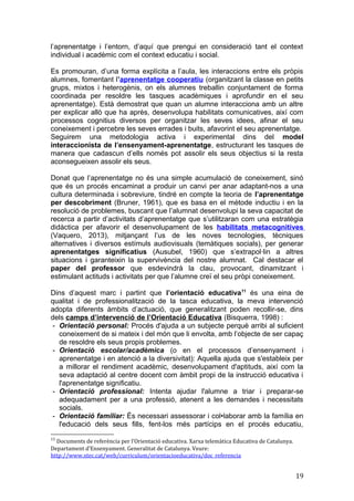 l’aprenentatge i l’entorn, d’aquí que prengui en consideració tant el context
individual i acadèmic com el context educatiu i social.
Es promouran, d’una forma explícita a l’aula, les interaccions entre els pròpis
alumnes, fomentant l’aprenentatge cooperatiu (organitzant la classe en petits
grups, mixtos i heterogènis, on els alumnes treballin conjuntament de forma
coordinada per resoldre les tasques acadèmiques i aprofundir en el seu
aprenentatge). Està demostrat que quan un alumne interacciona amb un altre
per explicar allò que ha après, desenvolupa habilitats comunicatives, així com
processos cognitius diversos per organitzar les seves idees, afinar el seu
coneixement i percebre les seves errades i buits, afavorint el seu aprenentatge.
Seguirem una metodologia activa i experimental dins del model
interaccionista de l’ensenyament-aprenentatge, estructurant les tasques de
manera que cadascun d’ells només pot assolir els seus objectius si la resta
aconsegueixen assolir els seus.
Donat que l’aprenentatge no és una simple acumulació de coneixement, sinó
que és un procés encaminat a produir un canvi per anar adaptant-nos a una
cultura determinada i sobreviure, tindré en compte la teoria de l’aprenentatge
per descobriment (Bruner, 1961), que es basa en el mètode inductiu i en la
resolució de problemes, buscant que l’alumnat desenvolupi la seva capacitat de
recerca a partir d’activitats d’aprenentatge que s’utilitzaran com una estratègia
didàctica per afavorir el desenvolupament de les habilitats metacognitives
(Vaquero, 2013), mitjançant l’us de les noves tecnologies, tècniques
alternatives i diversos estímuls audiovisuals (temàtiques socials), per generar
aprenentatges significatius (Ausubel, 1960) que s’extrapol·lin a altres
situacions i garanteixin la supervivència del nostre alumnat. Cal destacar el
paper del professor que esdevindrà la clau, provocant, dinamitzant i
estimulant actituds i activitats per que l’alumne creï el seu pròpi coneixement.
Dins d’aquest marc i partint que l’orientació educativa11
és una eina de
qualitat i de professionalització de la tasca educativa, la meva intervenció
adopta diferents àmbits d’actuació, que generalitzant poden recollir-se, dins
dels camps d’intervenció de l’Orientació Educativa (Bisquerra, 1998) :
- Orientació personal: Procés d'ajuda a un subjecte perquè arribi al suficient
coneixement de si mateix i del món que li envolta, amb l’objecte de ser capaç
de resoldre els seus propis problemes.
- Orientació escolar/acadèmica (o en el processos d’ensenyament i
aprenentatge i en atenció a la diversivitat): Aquella ajuda que s'estableix per
a millorar el rendiment acadèmic, desenvolupament d'aptituds, així com la
seva adaptació al centre docent com àmbit propi de la instrucció educativa i
l'aprenentatge significatiu.
- Orientació professional: Intenta ajudar l'alumne a triar i preparar-se
adequadament per a una professió, atenent a les demandes i necessitats
socials.
- Orientació familiar: És necessari assessorar i col•laborar amb la família en
l'educació dels seus fills, fent-los més partícips en el procés educatiu,
11
Documents de referència per l’Orientació educativa. Xarxa telemàtica Educativa de Catalunya.
Departament d’Ensenyament. Generalitat de Catalunya. Veure:
http://www.xtec.cat/web/curriculum/orientacioeducativa/doc_referencia
19
 