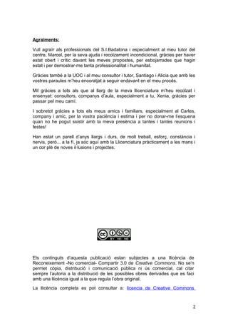 Agraïments:
Vull agraïr als professionals del S.I.Badalona i especialment al meu tutor del
centre, Marcel, per la seva ajuda i recolzament incondicional, gràcies per haver
estat obert i crític davant les meves propostes, per esbojarrades que hagin
estat i per demostrar-me tanta professionalitat i humanitat.
Gràcies també a la UOC i al meu consultor i tutor, Santiago i Alicia que amb les
vostres paraules m’heu encoratjat a seguir endavant en el meu procés.
Mil gràcies a tots als que al llarg de la meva llicenciatura m’heu recolzat i
ensenyat: consultors, companys d’aula, especialment a tu, Xenia, gràcies per
passar pel meu camí.
I sobretot gràcies a tots els meus amics i familiars, especialment al Carles,
company i amic, per la vostra paciència i estima i per no donar-me l’esquena
quan no he pogut ssistir amb la meva presència a tantes i tantes reunions i
festes!
Han estat un parell d’anys llargs i durs, de molt treball, esforç, constància i
nervis, però... a la fí, ja sóc aquí amb la Llicenciatura pràcticament a les mans i
un cor plè de noves il·lusions i projectes.
Els continguts d’aquesta publicació estan subjectes a una llicència de
Reconeixement -No comercial- Compartir 3.0 de Creative Commons. No se’n
permet còpia, distribució i comunicació pública ni ús comercial, cal citar
sempre l’autoria a la distribució de les possibles obres derivades que es faci
amb una llicència igual a la que regula l’obra original.
La llicència completa es pot consultar a: licencia de Creative Commons
2
 