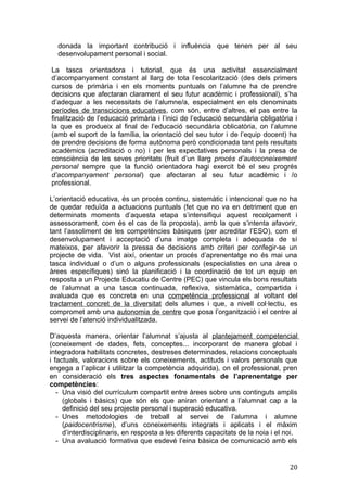 donada la important contribució i influència que tenen per al seu
desenvolupament personal i social.
La tasca orientadora i tutorial, que és una activitat essencialment
d’acompanyament constant al llarg de tota l’escolarització (des dels primers
cursos de primària i en els moments puntuals on l’alumne ha de prendre
decisions que afectaran clarament el seu futur acadèmic i professional), s’ha
d’adequar a les necessitats de l’alumne/a, especialment en els denominats
períodes de transcicions educatives, com són, entre d’altres, el pas entre la
finalització de l’educació primària i l’inici de l’educació secundària obligatòria i
la que es produeix al final de l’educació secundària oblicatòria, on l’alumne
(amb el suport de la família, la orientació del seu tutor i de l’equip docent) ha
de prendre decisions de forma autònoma però condicionada tant pels resultats
acadèmics (acreditació o no) i per les expectatives personals i la presa de
consciència de les seves prioritats (fruit d’un llarg procés d’autoconeixement
personal sempre que la funció orientadora hagi exercit bé el seu progrés
d’acompanyament personal) que afectaran al seu futur acadèmic i /o
professional.
L’orientació educativa, és un procés continu, sistemàtic i intencional que no ha
de quedar reduïda a actuacions puntuals (fet que no va en detriment que en
determinats moments d’aquesta etapa s’intensifiqui aquest recolçament i
assessorament, com és el cas de la proposta), amb la que s’intenta afavorir,
tant l’assoliment de les competències bàsiques (per acreditar l’ESO), com el
desenvolupament i acceptació d’una imatge completa i adequada de sí
mateixos, per afavorir la pressa de decisions amb criteri per confegir-se un
projecte de vida. Vist així, orientar un procés d’aprenentatge no és mai una
tasca individual o d’un o alguns professionals (especialistes en una àrea o
àrees específiques) sinó la planificació i la coordinació de tot un equip en
resposta a un Projecte Educatiu de Centre (PEC) que vincula els bons resultats
de l’alumnat a una tasca continuada, reflexiva, sistemàtica, compartida i
avaluada que es concreta en una competència professional al voltant del
tractament concret de la diversitat dels alumes i que, a nivell col·lectiu, es
compromet amb una autonomia de centre que posa l’organització i el centre al
servei de l’atenció individualitzada.
D’aquesta manera, orientar l’alumnat s’ajusta al plantejament competencial
(coneixement de dades, fets, conceptes... incorporant de manera global i
integradora habilitats concretes, destreses determinades, relacions conceptuals
i factuals, valoracions sobre els coneixements, actituds i valors personals que
engega a l’aplicar i utilitzar la competència adquirida), on el professional, pren
en consideració els tres aspectes fonamentals de l’aprenentatge per
competències:
- Una visió del currículum compartit entre àrees sobre uns continguts amplis
(globals i bàsics) que són els que aniran orientant a l’alumnat cap a la
definició del seu projecte personal i superació educativa.
- Unes metodologies de treball al servei de l’alumna i alumne
(paidocentrisme), d’uns coneixements integrats i aplicats i el màxim
d’interdisciplinaris, en resposta a les diferents capacitats de la noia i el noi.
- Una avaluació formativa que esdevé l’eina bàsica de comunicació amb els
20
 