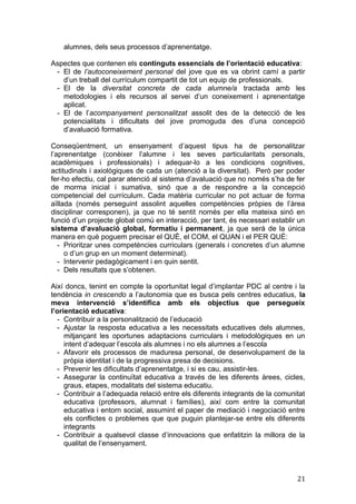 alumnes, dels seus processos d’aprenentatge.
Aspectes que contenen els continguts essencials de l’orientació educativa:
- El de l’autoconeixement personal del jove que es va obrint camí a partir
d’un treball del currículum compartit de tot un equip de professionals.
- El de la diversitat concreta de cada alumne/a tractada amb les
metodologies i els recursos al servei d’un coneixement i aprenentatge
aplicat.
- El de l’acompanyament personalitzat assolit des de la detecció de les
potencialitats i dificultats del jove promoguda des d’una concepció
d’avaluació formativa.
Conseqüentment, un ensenyament d’aquest tipus ha de personalitzar
l’aprenentatge (conèixer l’alumne i les seves particularitats personals,
acadèmiques i professionals) i adequar-lo a les condicions cognitives,
actitudinals i axiològiques de cada un (atenció a la diversitat). Però per poder
fer-ho efectiu, cal parar atenció al sistema d’avaluació que no només s’ha de fer
de morma inicial i sumativa, sinó que a de respondre a la concepció
competencial del currículum. Cada matèria curricular no pot actuar de forma
aïllada (només perseguint assolint aquelles competències pròpies de l’àrea
disciplinar corresponen), ja que no té sentit només per ella mateixa sinó en
funció d’un projecte global comú en interacció, per tant, és necessari establir un
sistema d’avaluació global, formatiu i permanent, ja que serà de la única
manera en què poguem precisar el QUÈ, el COM, el QUAN i el PER QUÈ:
- Prioritzar unes competències curriculars (generals i concretes d’un alumne
o d’un grup en un moment determinat).
- Intervenir pedagògicament i en quin sentit.
- Dels resultats que s’obtenen.
Així doncs, tenint en compte la oportunitat legal d’implantar PDC al centre i la
tendència in crescendo a l’autonomia que es busca pels centres educatius, la
meva intervenció s’identifica amb els objectius que persegueix
l’orientació educativa:
- Contribuir a la personalització de l’educació
- Ajustar la resposta educativa a les necessitats educatives dels alumnes,
mitjançant les oportunes adaptacions curriculars i metodològiques en un
intent d’adequar l’escola als alumnes i no els alumnes a l’escola
- Afavorir els processos de maduresa personal, de desenvolupament de la
pròpia identitat i de la progressiva presa de decisions.
- Prevenir les dificultats d’aprenentatge, i si es cau, assistir-les.
- Assegurar la continuïtat educativa a través de les diferents àrees, cicles,
graus, etapes, modalitats del sistema educatiu.
- Contribuir a l’adequada relació entre els diferents integrants de la comunitat
educativa (professors, alumnat i famílies), així com entre la comunitat
educativa i entorn social, assumint el paper de mediació i negociació entre
els conflictes o problemes que que puguin plantejar-se entre els diferents
integrants
- Contribuir a qualsevol classe d’innovacions que enfatitzin la millora de la
qualitat de l’ensenyament.
21
 