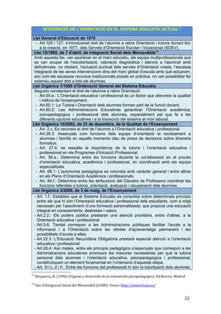 INTEGRACIÓ DE L’ORIENTACIÓ EN EL SISTEMA EDUCATIU ACTUAL12
Llei General d’Educació de 1970
- Art.125 i 127, s’introdueixel dret de l’alumne a rebre Orientació i tutoria donant lloc
a la creació, en 1977, dels Serveis d’Orientació Escolar i Vocacional (SOEV).
Llei 13/1982, de 7 d’abril, de integració Social dels Minusvàlids13
Amb aquesta llei, van aparèixer en el marc educatiu, els equips multiprofessionals que
es van ocupar de l’escolarització, valoració diagnòstica i atenció a l’alumnat amb
deficiències, no obstant, l’actuació puntual dels serveis d’Orientació creats, l’escassa
integració de les seves intervencions dins del marc global d’escola amb què actuaven,
així com els escassos recursos institucionals posats en pràctica, no van possibilitar fer
extensiu aquest dret a tots els alumnes.
Llei Orgànica 1/1990 d’Ordenació General del Sistema Educatiu
Segueix constantant el dret de l’alumne a rebre Orientació:
- Art.55.e.: L’Orientació educativa i professional és un factor que afavoreix la qualitat
i millora de l’ensenyament.
- Art.60.1: La Tutoria i Orientació dels alumnes formen part de la funció docent.
- Art.60.2: Les Administracions Educatives garantiran l’Orientació acadèmica,
psicopedagògica i professional dels alumnes, especialment pel que fa a les
diferents opcions educatives i a la transcició del sistema al món laboral.
Llei Orgànica 10/2002, de 23 de desembre, de la Qualitat de l’Ensenyament
- Art. 2.c.:Es reconeix el dret de l’alumne a l’Orientació educativa i professional
- Art.26.3: Assenyala com funcions dels equips d’orientació el recolzament a
alumnes i família en aquells moments clau de presa de decisions sobre itineraris
formatius.
- Art. 27.4: es ressalta la importància de la tutoria i l’orientació educativa i
professional en els Programes d’Iniciació Professional.
- Art. 56.e.: Determina entre les funcions docents la col·laboració en el procés
d’orientació educativa, acadèmica i professional, en coordinació amb els equips
especialitzats.
- Art. 68.1: L’autonomia pedagògica es concreta amb caràcter general i entre altres
en els Plans d’Orientació Acadèmica i professionals.
- Art. 84.f.: Determina entre les atribucions del Claustre de Professors coordinar les
funcions referides a tutoria, orientació, avaluació i recuperació dels alumnes.
Llei Orgànica 2/2006, de 3 de maig, de l’Ensenyament
- Art. 1.f.: Estableix que el Sistema Educatiu es consolida sobre determinats principis
entre els que hi són l’Orientació educativa i professional dels estudiants, com a mitjà
necessàri per l’assoliment d’una formació personalitzada, que propícia una educació
integral en coneixements, destreses i valors.
- Art.2.2.: Els poders públics prestaran una atenció prioritària, entre d’altres, a la
Orientació educativa i professional
- Art.5.6: També correspon a les Administracions públiques facilitar l’accés a la
informació i a l’Orientació sobre les ofertes d’aprenentatge permanent i les
possibilitats d’accés a elles.
- Art.22.3: L’Educació Secundària Obligatòria prestarà especial atenció a l’orientació
educativa i professional
- Art.26.4: Així mateix, entre els principis pedagògics s’assenyala que correspon a les
Administracions educatives promoure les mesures necessàries per què la tutoria
personal dels alumnes i l’orientació educativa, psicopedagògica i professional,
constituïsquen un element fonamental en l’ordenació d’aquesta etapa.
- Art. 91.c, d i h.: Entre les funcions del professorat hi són la tutorització dels alumnes,
12
Bisquerra, R. (1996) Orígenes y desarrollo de la orientación psicopedagògica. Ed.Narcea. Madrid
13
Llei d’Integració Social del Minusvàlid (LISMI). Veure: http://www.lismi.es/
22
 