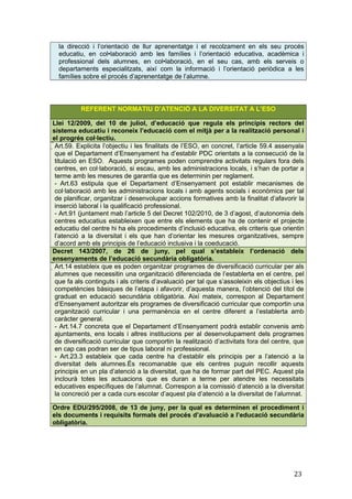 la direcció i l’orientació de llur aprenentatge i el recolzament en els seu procés
educatiu, en col•laboració amb les famílies i l’orientació educativa, acadèmica i
professional dels alumnes, en col•laboració, en el seu cas, amb els serveis o
departaments especialitzats, així com la informació i l’orientació periòdica a les
famílies sobre el procés d’aprenentatge de l’alumne.
REFERENT NORMATIU D’ATENCIÓ A LA DIVERSITAT A L’ESO
Llei 12/2009, del 10 de juliol, d’educació que regula els principis rectors del
sistema educatiu i reconeix l’educació com el mitjà per a la realització personal i
el progrés col·lectiu.
Art.59. Explicita l’objectiu i les finalitats de l’ESO, en concret, l’article 59.4 assenyala
que el Departament d’Ensenyament ha d’establir PDC orientats a la consecució de la
titulació en ESO. Aquests programes poden comprendre activitats regulars fora dels
centres, en col·laboració, si escau, amb les administracions locals, i s’han de portar a
terme amb les mesures de garantia que es determinin per reglament.
- Art.63 estipula que el Departament d’Ensenyament pot establir mecanismes de
col·laboració amb les administracions locals i amb agents socials i econòmics per tal
de planificar, organitzar i desenvolupar accions formatives amb la finalitat d’afavorir la
inserció laboral i la qualificació professional.
- Art.91 (juntament mab l’article 5 del Decret 102/2010, de 3 d’agost, d’autonomia dels
centres educatius estableixen que entre els elements que ha de contenir el projecte
educatiu del centre hi ha els procediments d’inclusió educativa, els criteris que orientin
l’atenció a la diversitat i els que han d’orientar les mesures organitzatives, sempre
d’acord amb els principis de l’educació inclusiva i la coeducació.
Decret 143/2007, de 26 de juny, pel qual s’estableix l’ordenació dels
ensenyaments de l’educació secundària obligatòria.
Art.14 estableix que es poden organitzar programes de diversificació curricular per als
alumnes que necessitin una organització diferenciada de l’establerta en el centre, pel
que fa als continguts i als criteris d’avaluació per tal que s’assoleixin els objectius i les
competències bàsiques de l’etapa i afavorir, d’aquesta manera, l’obtenció del títol de
graduat en educació secundària obligatòria. Així mateix, correspon al Departament
d’Ensenyament autoritzar els programes de diversificació curricular que comportin una
organització curricular i una permanència en el centre diferent a l’establerta amb
caràcter general.
- Art.14.7 concreta que el Departament d’Ensenyament podrà establir convenis amb
ajuntaments, ens locals i altres institucions per al desenvolupament dels programes
de diversificació curricular que comportin la realització d’activitats fora del centre, que
en cap cas podran ser de tipus laboral ni professional.
- Art.23.3 estableix que cada centre ha d’establir els principis per a l’atenció a la
diversitat dels alumnes.És recomanable que els centres puguin recollir aquests
principis en un pla d’atenció a la diversitat, que ha de formar part del PEC. Aquest pla
inclourà totes les actuacions que es duran a terme per atendre les necessitats
educatives específiques de l’alumnat. Correspon a la comissió d’atenció a la diversitat
la concreció per a cada curs escolar d’aquest pla d’atenció a la diversitat de l’alumnat.
Ordre EDU/295/2008, de 13 de juny, per la qual es determinen el procediment i
els documents i requisits formals del procés d’avaluació a l’educació secundària
obligatòria.
23
 
