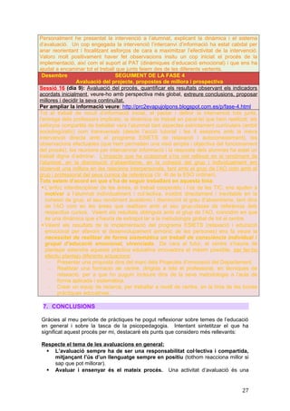 Personalment he presentat la intervenció a l’alumnat, explicant la dinàmica i el sistema
d’avaluació. Un cop engegada la intervenció l’intercanvi d’informació ha estat cabdal per
anar reorientant i focalitzant esforços de cara a maximitzar l’efectivitat de la intervenció.
Valoro molt positivament haver fet observacions insitu un cop iniciat el procés de la
implementació, així com el suport al PAT (dinàmiques d’educació emocional) i que ens ha
ajudat a encaminar tot el treball que junts feiem des de les diferents vertents.
Desembre SEGUIMENT DE LA FASE 4
Avaluació del projecte, propostes de millora i prospectiva
Sessió 16 (dia 9): Avaluació del procés, quantificar els resultats observant els indicadors
acordats inicialment, veure-ho amb perspectiva més global, extreure conclusions, proposar
millores i decidir la seva continuïtat.
Per ampliar la informació veure: http://prc2evapujolpons.blogspot.com.es/p/fase-4.html
Tot el treball de recull d’informació inicial, el pactar i definir la intervenció tots junts,
l’entrega dels professors implicats, la dinàmica de treball en paral·lel que hem realitzat, els
esforços compartits de treballar vers l’alumnat tant aspectes estrictament curriculars (ambit
sociolingüístic) com transversals (desde l’acció tutorial i les 4 sessions amb la meva
intervenció directa amb el programa ESIETS de relaxació i autoconeixement), les
observacions efectuades (que hem permetien una visió amplia i objectiva del funcionament
del procés), les reunions per intercanviar informació i la resposta dels alumnes ha estat un
treball digne d’admirar. L’impacte que ha ocasionat s’ha vist reflexat en el rendiment de
l’alumnat, en la disminució d’absentisme, en la cohesió del grup i individualment em
observat una millora en les relacions interpersonals, tant amb el grup de l’AO com amb el
grup i professorat del seus cursos de referència (3r 4t de la ESO ordinari).
Tots estem d’acord en que s’ha de seguir treballant en aquesta linia:
 L’enfoc interdisciplinar de les àrees, el treball cooperatiu i l’ús de les TIC, ens ajuden a
motivar a l’alumnat individualment i col·lectiva, incidint directament i inevitable en la
cohesió de grup, el seu rendiment acadèmic i disminuïnt el grau d’absentisme, tant dins
de l’AO com en les àrees que realitzen amb el seu grup-classe de referència dels
respectius cursos. Veient els resultats obtinguts amb el grup de l’AO, coincidim en que
és una dinàmica que s’hauria de extrapol·lar a la metodologia global de tot el centre.
 Veient els resultats de la implementació del programa ESIETS (relaxació i educació
emocional per afavorir el desenvolupament armònic de les persones) ens fa veure la
necessitat de realitzar de forma sistemàtica un treball de consciència individual i
grupal d’educació emocional, vivenciada. De cara al futur, el centre s’hauria de
plantejar estendre aquesta pràctica educativa innovadora el màxim possible, per fer-ho
efectiu plantejo diferents actuacions:
- Presentar una proposta dins del marc dels Projectes d’innovació del Departament.
- Realitzar una formació de centre, dirigida a tots el professorat, en tècniques de
relaxació. per a que ho puguin incloure dins de la seva metodologia a l’aula de
forma aplicada i sistemàtica.
- Crear un equip de recerca, per treballar a nivell de centre, en la línia de les bones
pràctiques educatives.
7. CONCLUSIONS
Gràcies al meu període de pràctiques he pogut reflexionar sobre temes de l’educació
en general i sobre la tasca de la psicopedagogia. Intentant sintetitzar el que ha
significat aquest procés per mi, destacaré els punts que considero més rellevants:
Respecte el tema de les avaluacions en general:
 L’avaluació sempre ha de ser una responsabilitat col·lectiva i compartida,
mitjançant l’ús d’un llenguatge sempre en positiu (tothom reacciona millor si
sap que pot millorar).
 Avaluar i ensenyar és el mateix procés. Una activitat d’avaluació és una
27
 